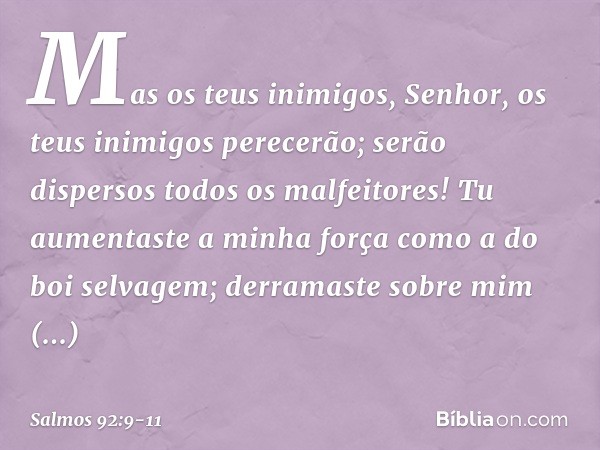 Mas os teus inimigos, Senhor,
os teus inimigos perecerão;
serão dispersos todos os malfeitores! Tu aumentaste a minha força
como a do boi selvagem;
derramaste s