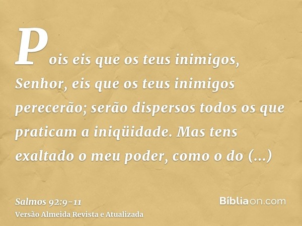 Pois eis que os teus inimigos, Senhor, eis que os teus inimigos perecerão; serão dispersos todos os que praticam a iniqüidade.Mas tens exaltado o meu poder, com