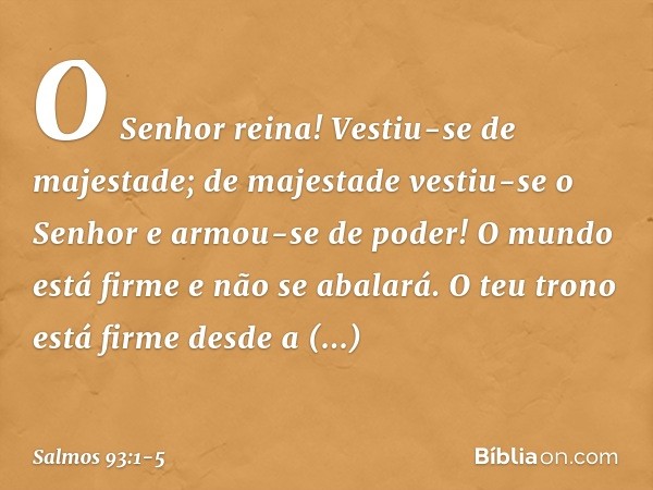 O Senhor reina!
Vestiu-se de majestade;
de majestade vestiu-se o Senhor
e armou-se de poder!
O mundo está firme e não se abalará. O teu trono está firme desde a