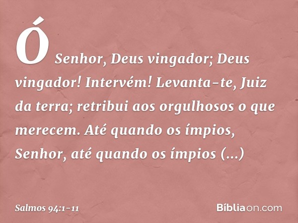 Ó Senhor, Deus vingador;
Deus vingador! Intervém! Levanta-te, Juiz da terra;
retribui aos orgulhosos o que merecem. Até quando os ímpios, Senhor,
até quando os 