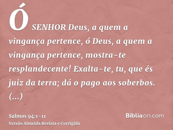 Ó SENHOR Deus, a quem a vingança pertence, ó Deus, a quem a vingança pertence, mostra-te resplandecente!Exalta-te, tu, que és juiz da terra; dá o pago aos sober