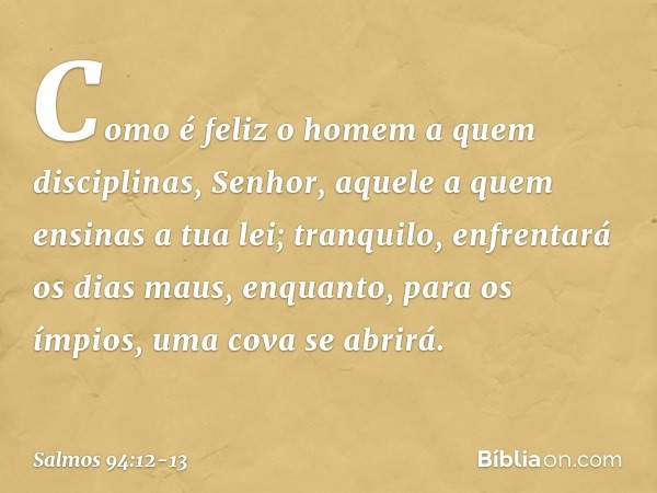 Como é feliz o homem a quem disciplinas,
Senhor,
aquele a quem ensinas a tua lei; tranquilo, enfrentará os dias maus,
enquanto, para os ímpios,
uma cova se abri