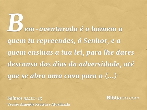 Bem-aventurado é o homem a quem tu repreendes, ó Senhor, e a quem ensinas a tua lei,para lhe dares descanso dos dias da adversidade, até que se abra uma cova pa