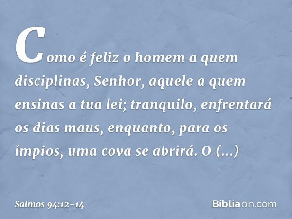 Como é feliz o homem a quem disciplinas,
Senhor,
aquele a quem ensinas a tua lei; tranquilo, enfrentará os dias maus,
enquanto, para os ímpios,
uma cova se abri