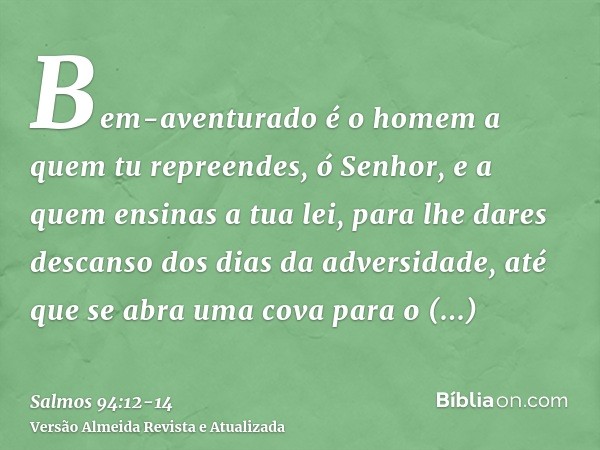 Bem-aventurado é o homem a quem tu repreendes, ó Senhor, e a quem ensinas a tua lei,para lhe dares descanso dos dias da adversidade, até que se abra uma cova pa