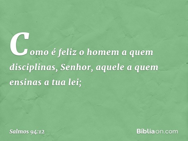 Como é feliz o homem a quem disciplinas,
Senhor,
aquele a quem ensinas a tua lei; -- Salmo 94:12