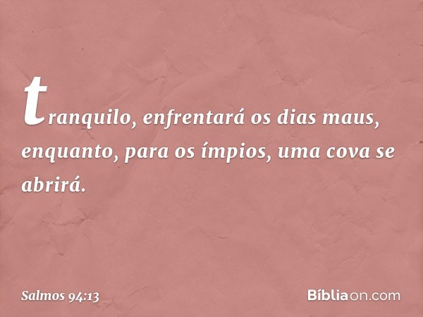 tranquilo, enfrentará os dias maus,
enquanto, para os ímpios,
uma cova se abrirá. -- Salmo 94:13