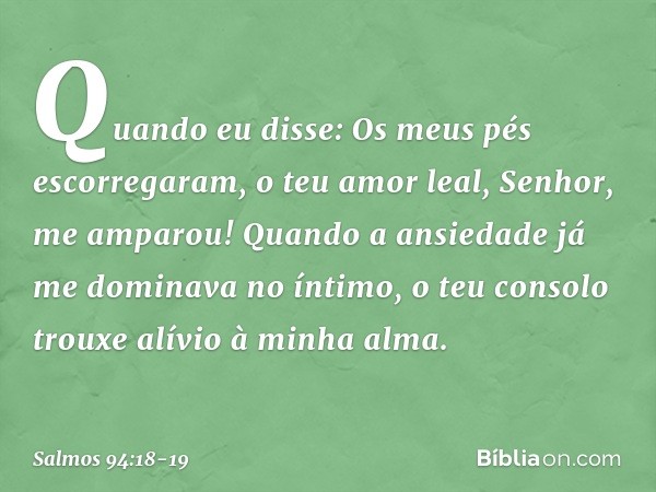 Quando eu disse:
Os meus pés escorregaram,
o teu amor leal, Senhor, me amparou! Quando a ansiedade
já me dominava no íntimo,
o teu consolo trouxe alívio à minha