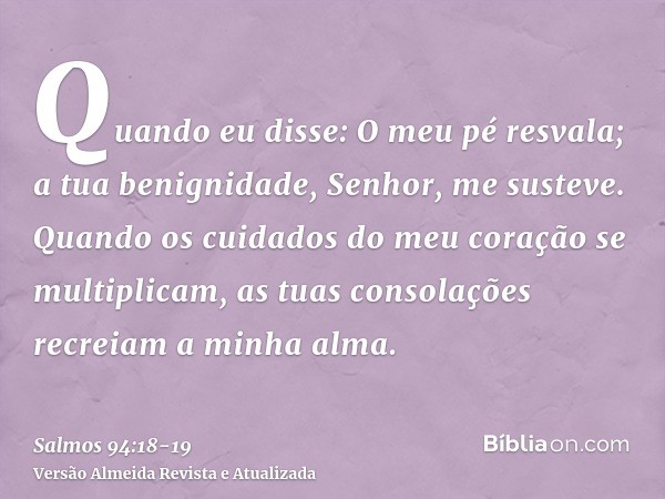 Quando eu disse: O meu pé resvala; a tua benignidade, Senhor, me susteve.Quando os cuidados do meu coração se multiplicam, as tuas consolações recreiam a minha 