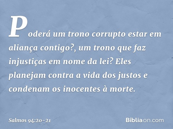 Poderá um trono corrupto
estar em aliança contigo?,
um trono que faz injustiças em nome da lei? Eles planejam contra a vida dos justos
e condenam os inocentes à