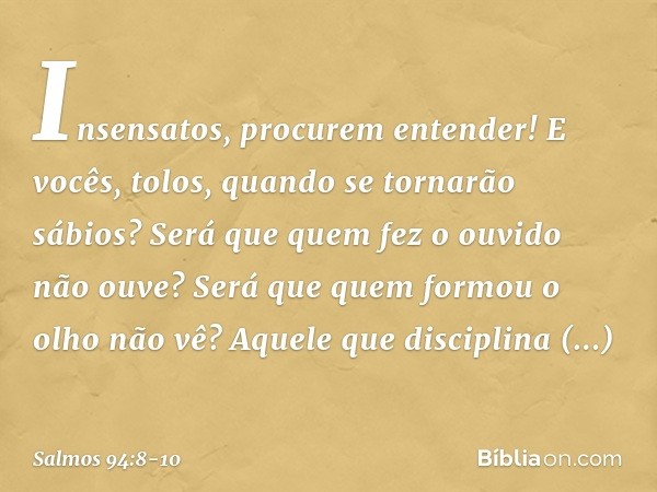 Insensatos, procurem entender!
E vocês, tolos, quando se tornarão sábios? Será que quem fez o ouvido não ouve?
Será que quem formou o olho não vê? Aquele que di