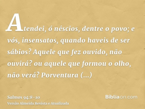 Atendei, ó néscios, dentre o povo; e vós, insensatos, quando haveis de ser sábios?Aquele que fez ouvido, não ouvirá? ou aquele que formou o olho, não verá?Porve