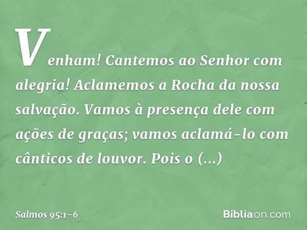 Venham! Cantemos ao Senhor com alegria!
Aclamemos a Rocha da nossa salvação. Vamos à presença dele com ações de graças;
vamos aclamá-lo com cânticos de louvor.