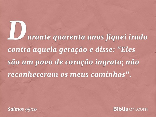 Durante quarenta anos
fiquei irado contra aquela geração e disse:
"Eles são um povo de coração ingrato;
não reconheceram os meus caminhos". -- Salmo 95:10