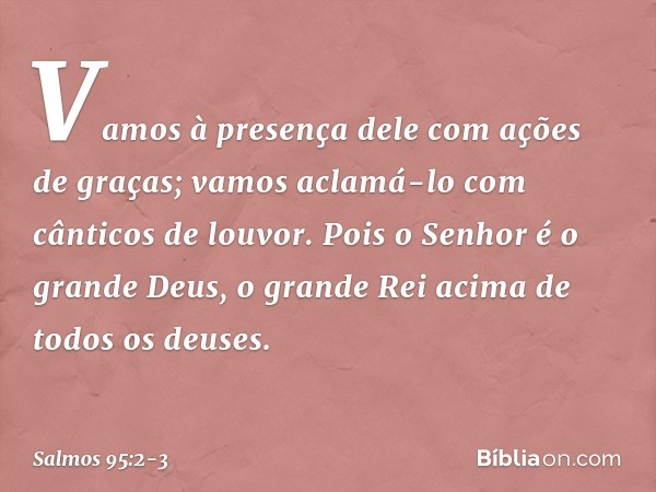 Vamos à presença dele com ações de graças;
vamos aclamá-lo com cânticos de louvor. Pois o Senhor é o grande Deus,
o grande Rei acima de todos os deuses. -- Salm