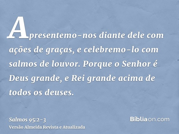 Apresentemo-nos diante dele com ações de graças, e celebremo-lo com salmos de louvor.Porque o Senhor é Deus grande, e Rei grande acima de todos os deuses.