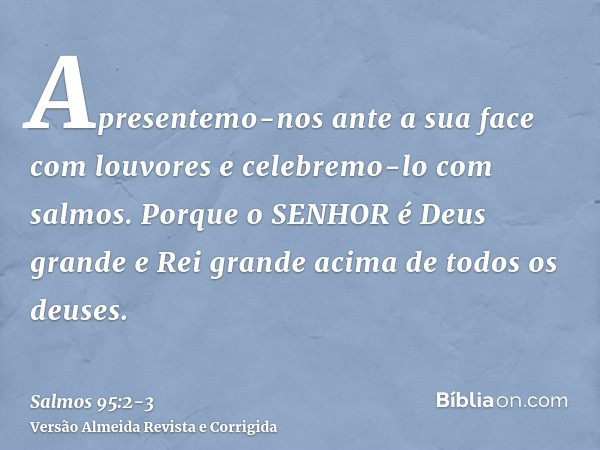 Apresentemo-nos ante a sua face com louvores e celebremo-lo com salmos.Porque o SENHOR é Deus grande e Rei grande acima de todos os deuses.