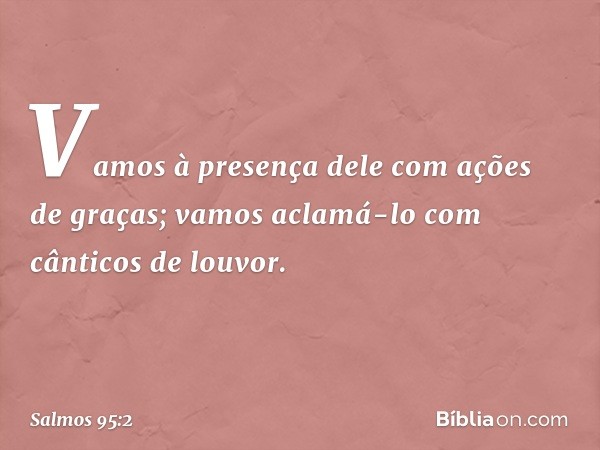 Vamos à presença dele com ações de graças;
vamos aclamá-lo com cânticos de louvor. -- Salmo 95:2