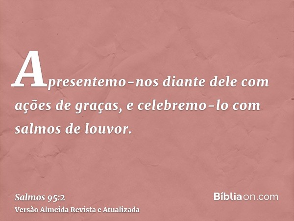 Apresentemo-nos diante dele com ações de graças, e celebremo-lo com salmos de louvor.