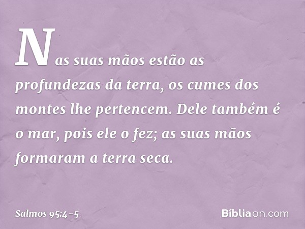 Nas suas mãos estão as profundezas da terra,
os cumes dos montes lhe pertencem. Dele também é o mar, pois ele o fez;
as suas mãos formaram a terra seca. -- Salm