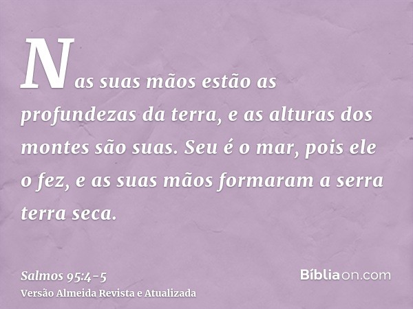 Nas suas mãos estão as profundezas da terra, e as alturas dos montes são suas.Seu é o mar, pois ele o fez, e as suas mãos formaram a serra terra seca.