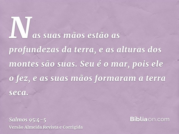 Nas suas mãos estão as profundezas da terra, e as alturas dos montes são suas.Seu é o mar, pois ele o fez, e as suas mãos formaram a terra seca.