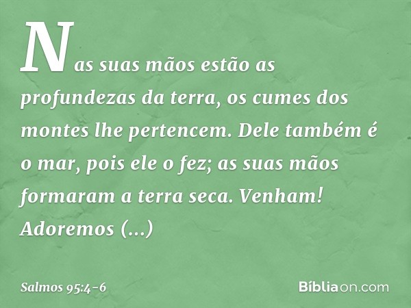 Nas suas mãos estão as profundezas da terra,
os cumes dos montes lhe pertencem. Dele também é o mar, pois ele o fez;
as suas mãos formaram a terra seca. Venham!