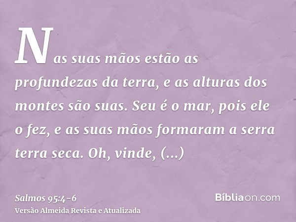 Nas suas mãos estão as profundezas da terra, e as alturas dos montes são suas.Seu é o mar, pois ele o fez, e as suas mãos formaram a serra terra seca.Oh, vinde,