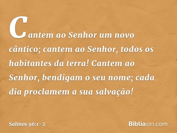 Cantem ao Senhor um novo cântico;
cantem ao Senhor, todos os habitantes da terra! Cantem ao Senhor, bendigam o seu nome;
cada dia proclamem a sua salvação! -- S