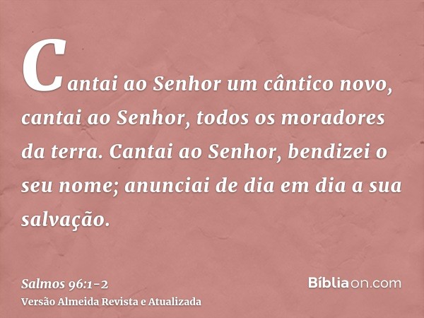 Cantai ao Senhor um cântico novo, cantai ao Senhor, todos os moradores da terra.Cantai ao Senhor, bendizei o seu nome; anunciai de dia em dia a sua salvação.