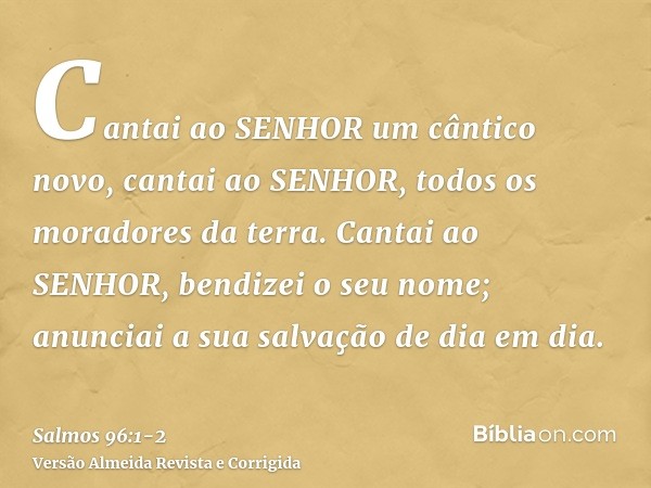 Cantai ao SENHOR um cântico novo, cantai ao SENHOR, todos os moradores da terra.Cantai ao SENHOR, bendizei o seu nome; anunciai a sua salvação de dia em dia.