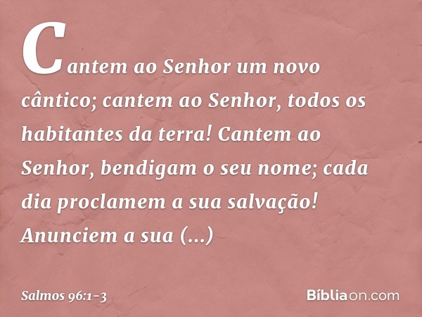 Cantem ao Senhor um novo cântico;
cantem ao Senhor, todos os habitantes da terra! Cantem ao Senhor, bendigam o seu nome;
cada dia proclamem a sua salvação! Anun