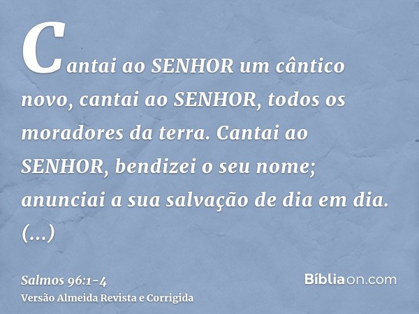 Cantai ao SENHOR um cântico novo, cantai ao SENHOR, todos os moradores da terra.Cantai ao SENHOR, bendizei o seu nome; anunciai a sua salvação de dia em dia.Anu