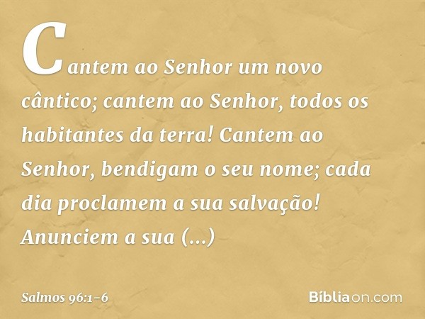 Cantem ao Senhor um novo cântico;
cantem ao Senhor, todos os habitantes da terra! Cantem ao Senhor, bendigam o seu nome;
cada dia proclamem a sua salvação! Anun