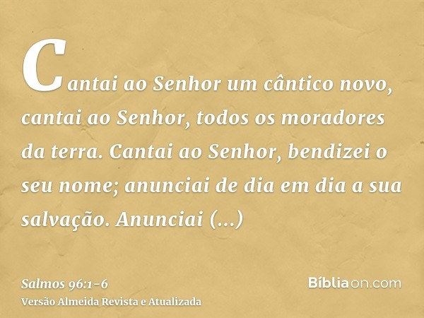 Cantai ao Senhor um cântico novo, cantai ao Senhor, todos os moradores da terra.Cantai ao Senhor, bendizei o seu nome; anunciai de dia em dia a sua salvação.Anu