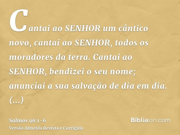 Cantai ao SENHOR um cântico novo, cantai ao SENHOR, todos os moradores da terra.Cantai ao SENHOR, bendizei o seu nome; anunciai a sua salvação de dia em dia.Anu