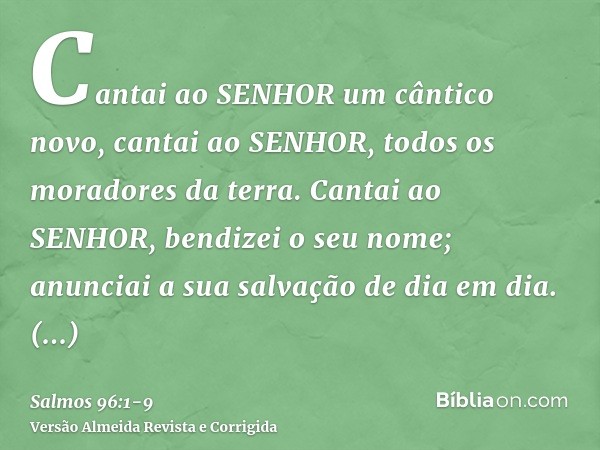 Cantai ao SENHOR um cântico novo, cantai ao SENHOR, todos os moradores da terra.Cantai ao SENHOR, bendizei o seu nome; anunciai a sua salvação de dia em dia.Anu