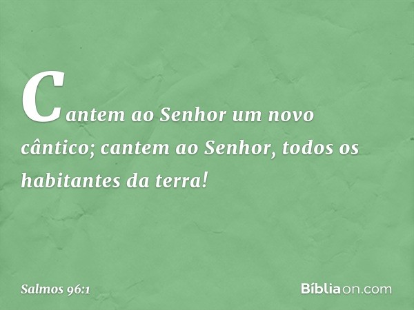 Cantem ao Senhor um novo cântico;
cantem ao Senhor, todos os habitantes da terra! -- Salmo 96:1