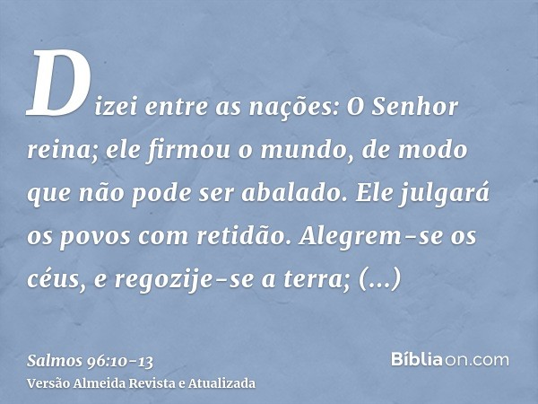 Dizei entre as nações: O Senhor reina; ele firmou o mundo, de modo que não pode ser abalado. Ele julgará os povos com retidão.Alegrem-se os céus, e regozije-se 