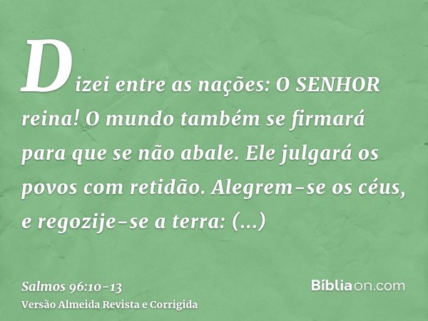 Dizei entre as nações: O SENHOR reina! O mundo também se firmará para que se não abale. Ele julgará os povos com retidão.Alegrem-se os céus, e regozije-se a ter