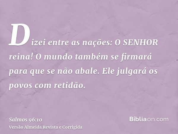 Dizei entre as nações: O SENHOR reina! O mundo também se firmará para que se não abale. Ele julgará os povos com retidão.