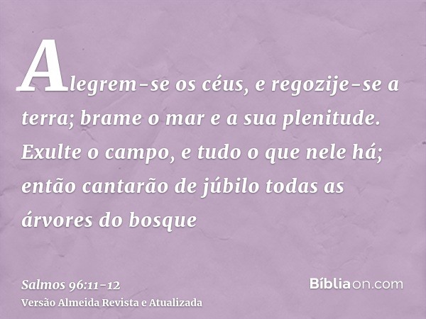 Alegrem-se os céus, e regozije-se a terra; brame o mar e a sua plenitude.Exulte o campo, e tudo o que nele há; então cantarão de júbilo todas as árvores do bosq