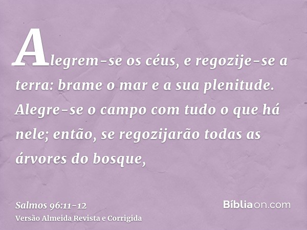 Alegrem-se os céus, e regozije-se a terra: brame o mar e a sua plenitude.Alegre-se o campo com tudo o que há nele; então, se regozijarão todas as árvores do bos