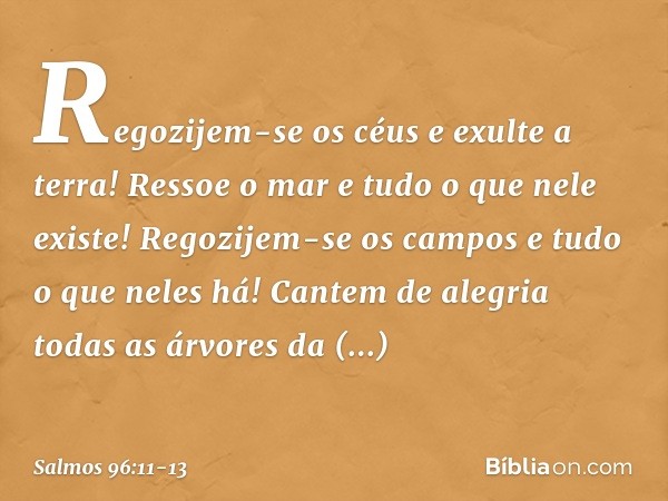 Regozijem-se os céus e exulte a terra!
Ressoe o mar e tudo o que nele existe! Regozijem-se os campos
e tudo o que neles há!
Cantem de alegria todas as árvores d