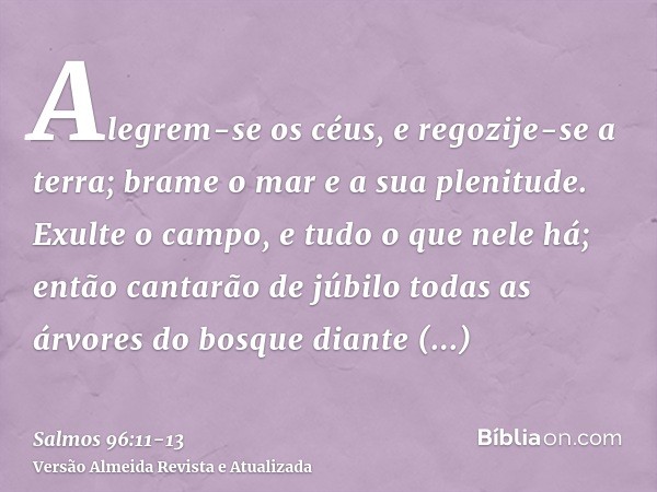 Alegrem-se os céus, e regozije-se a terra; brame o mar e a sua plenitude.Exulte o campo, e tudo o que nele há; então cantarão de júbilo todas as árvores do bosq