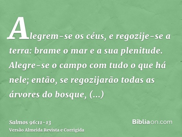 Alegrem-se os céus, e regozije-se a terra: brame o mar e a sua plenitude.Alegre-se o campo com tudo o que há nele; então, se regozijarão todas as árvores do bos