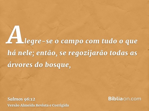 Alegre-se o campo com tudo o que há nele; então, se regozijarão todas as árvores do bosque,