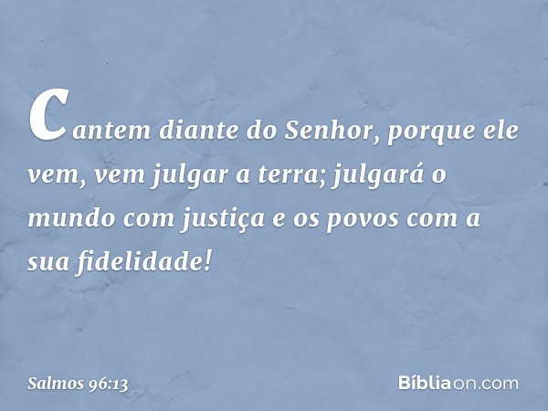 cantem diante do Senhor, porque ele vem,
vem julgar a terra;
julgará o mundo com justiça
e os povos com a sua fidelidade! -- Salmo 96:13