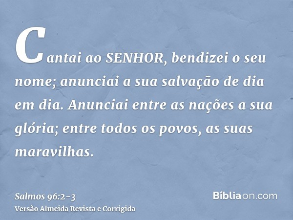 Cantai ao SENHOR, bendizei o seu nome; anunciai a sua salvação de dia em dia.Anunciai entre as nações a sua glória; entre todos os povos, as suas maravilhas.