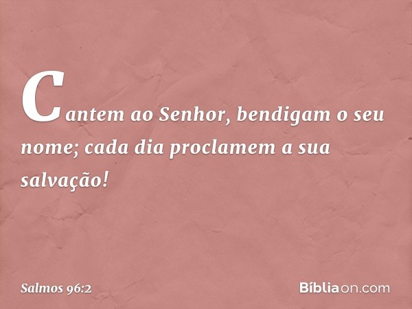 Cantem ao Senhor, bendigam o seu nome;
cada dia proclamem a sua salvação! -- Salmo 96:2